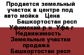 Продается земельный участок в центре под авто-мойка › Цена ­ 6 700 000 - Башкортостан респ., Уфимский р-н, Уфа г. Недвижимость » Земельные участки продажа   . Башкортостан респ.